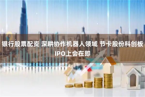 银行股票配资 深耕协作机器人领域 节卡股份科创板IPO上会在即
