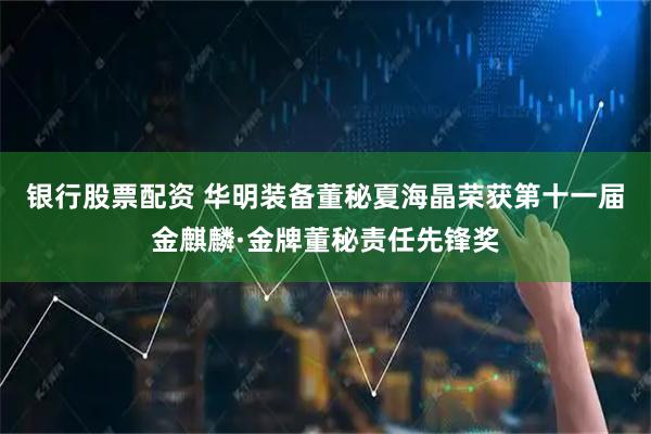 银行股票配资 华明装备董秘夏海晶荣获第十一届金麒麟·金牌董秘责任先锋奖