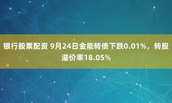 银行股票配资 9月24日金能转债下跌0.01%，转股溢价率18.05%