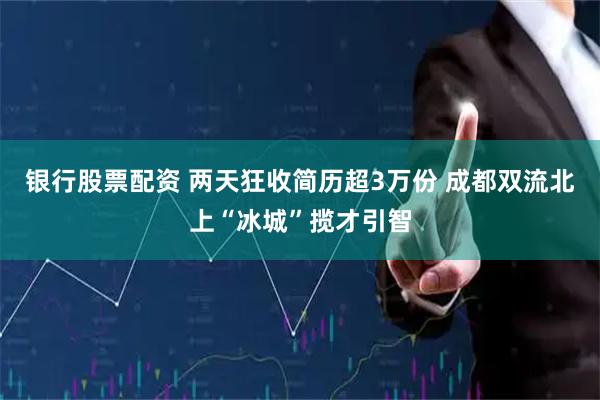 银行股票配资 两天狂收简历超3万份 成都双流北上“冰城”揽才引智