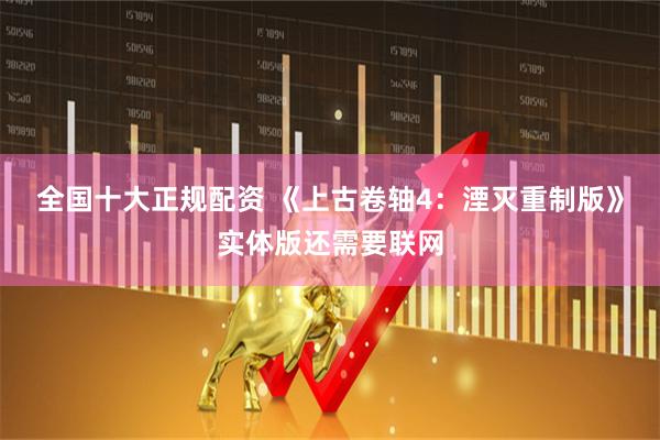 全国十大正规配资 《上古卷轴4：湮灭重制版》实体版还需要联网