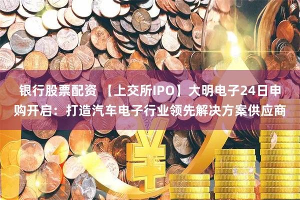 银行股票配资 【上交所IPO】大明电子24日申购开启:打造汽车电子行业领先解决方案供应商