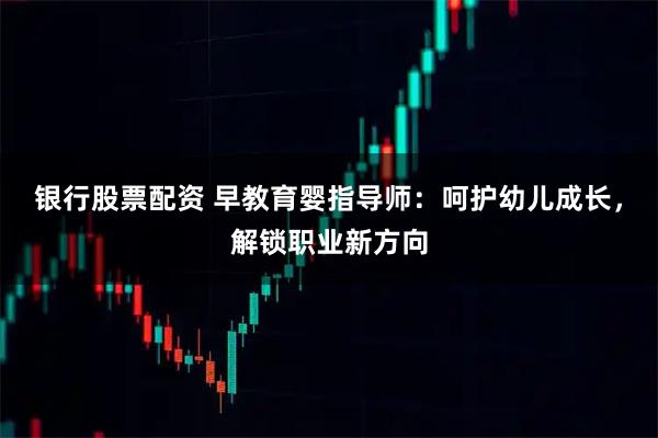 银行股票配资 早教育婴指导师：呵护幼儿成长，解锁职业新方向