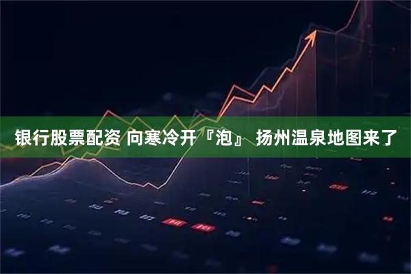 银行股票配资 向寒冷开『泡』 扬州温泉地图来了