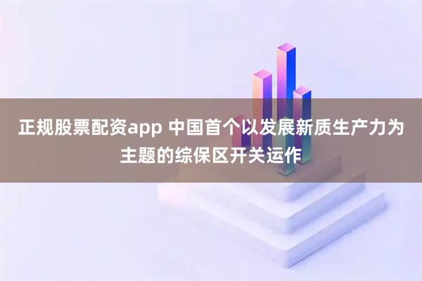 正规股票配资app 中国首个以发展新质生产力为主题的综保区开关运作