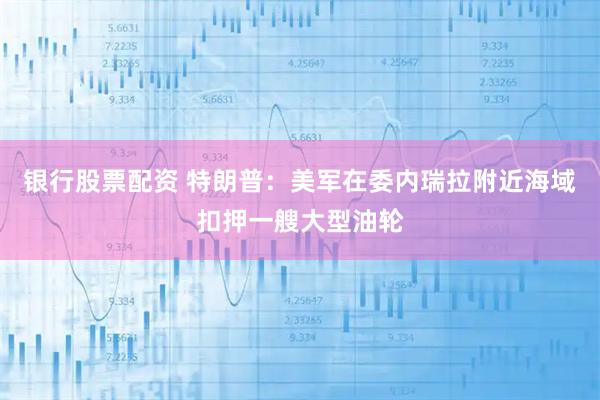 银行股票配资 特朗普：美军在委内瑞拉附近海域扣押一艘大型油轮