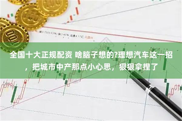 全国十大正规配资 啥脑子想的?理想汽车这一招，把城市中产那点小心思，狠狠拿捏了