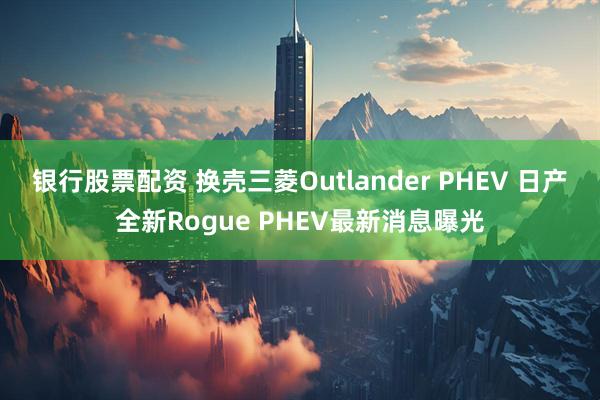 银行股票配资 换壳三菱Outlander PHEV 日产全新Rogue PHEV最新消息曝光