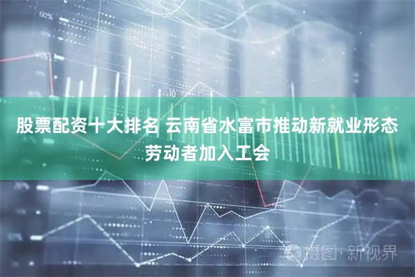 股票配资十大排名 云南省水富市推动新就业形态劳动者加入工会