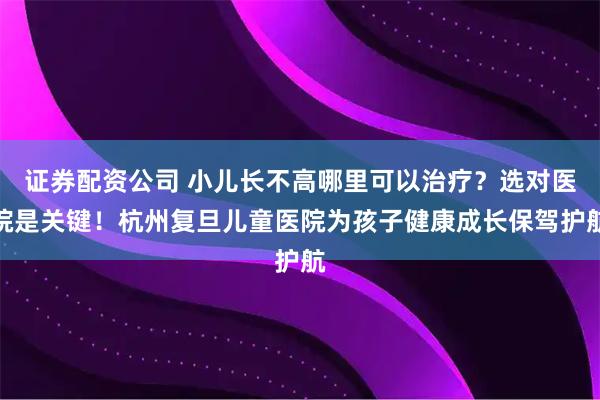 证券配资公司 小儿长不高哪里可以治疗？选对医院是关键！杭州复旦儿童医院为孩子健康成长保驾护航