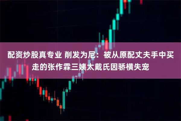 配资炒股真专业 削发为尼:被从原配丈夫手中买走的张作霖三姨太戴氏因骄横失宠