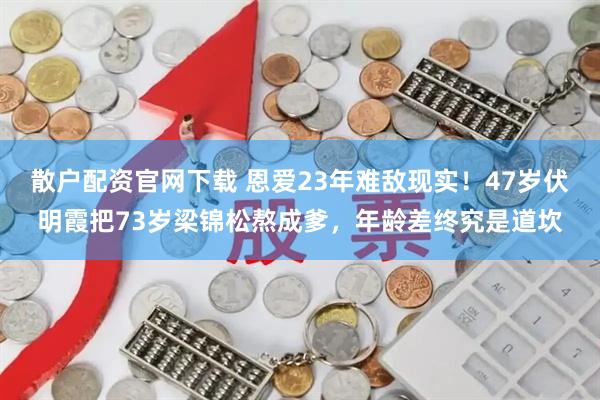散户配资官网下载 恩爱23年难敌现实!47岁伏明霞把73岁梁锦松熬成爹,年龄差终究是道坎