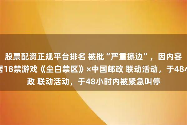 股票配资正规平台排名 被批“严重擦边”，因内容尺度过大，西山居18禁游戏《尘白禁区》×中国邮政 联动活动，于48小时内被紧急叫停