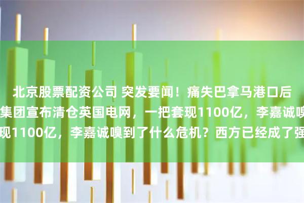 北京股票配资公司 突发要闻!痛失巴拿马港口后,不到72小时,长和集团宣布清仓英国电网,一把套现1100亿,李嘉诚嗅到了什么危机?西方已经成了强盗窝