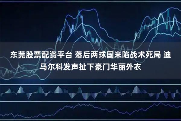 东莞股票配资平台 落后两球国米陷战术死局 迪马尔科发声扯下豪门华丽外衣
