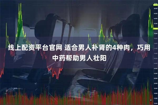 线上配资平台官网 适合男人补肾的4种肉,巧用中药帮助男人壮阳