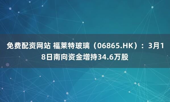 免费配资网站 福莱特玻璃（06865.HK）：3月18日南向资金增持34.6万股