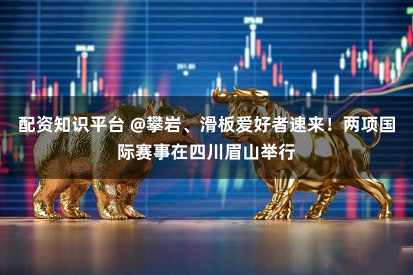 配资知识平台 @攀岩、滑板爱好者速来！两项国际赛事在四川眉山举行