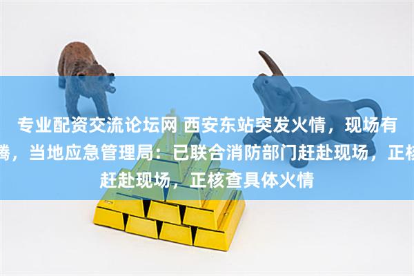 专业配资交流论坛网 西安东站突发火情，现场有大量黑烟升腾，当地应急管理局：已联合消防部门赶赴现场，正核查具体火情