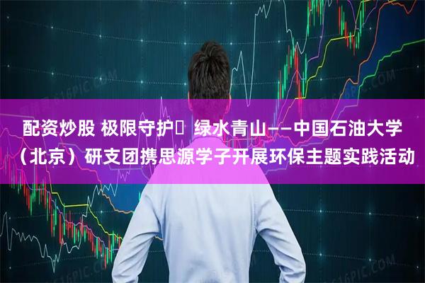 配资炒股 极限守护・绿水青山——中国石油大学（北京）研支团携思源学子开展环保主题实践活动