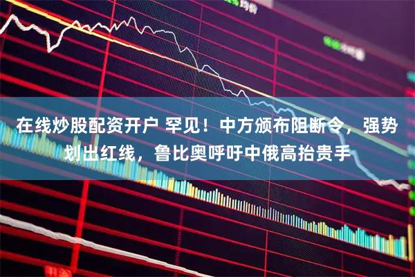 在线炒股配资开户 罕见！中方颁布阻断令，强势划出红线，鲁比奥呼吁中俄高抬贵手