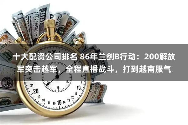 十大配资公司排名 86年兰剑B行动：200解放军突击越军，全程直播战斗，打到越南服气