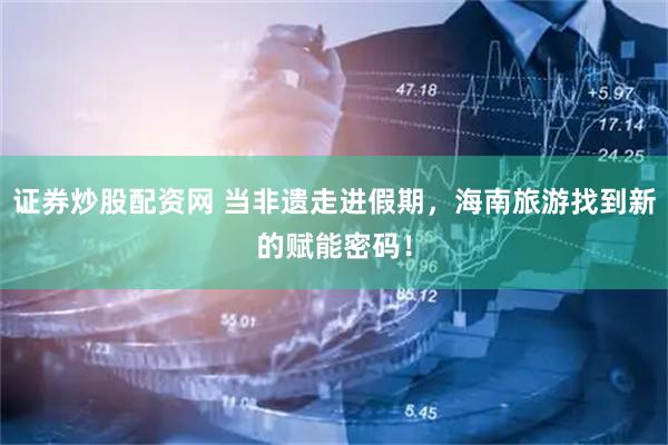 证券炒股配资网 当非遗走进假期，海南旅游找到新的赋能密码！