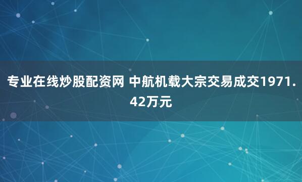 专业在线炒股配资网 中航机载大宗交易成交1971.42万元
