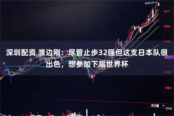 深圳配资 渡边刚：尽管止步32强但这支日本队很出色，想参加下届世界杯