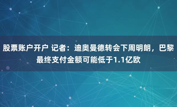 股票账户开户 记者：迪奥曼德转会下周明朗，巴黎最终支付金额可能低于1.1亿欧