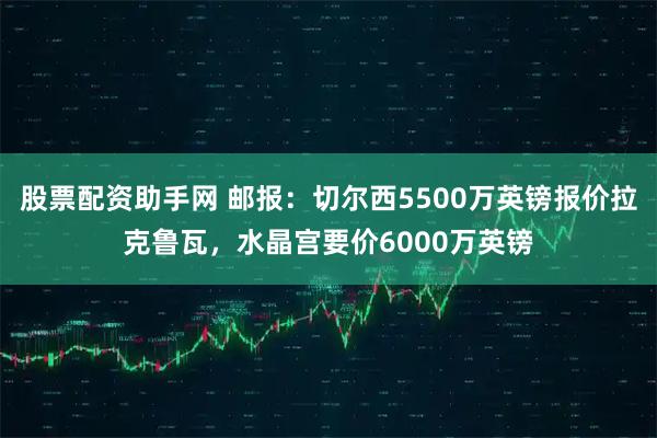 股票配资助手网 邮报：切尔西5500万英镑报价拉克鲁瓦，水晶宫要价6000万英镑